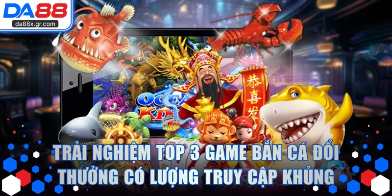 Trải nghiệm top 3 game bắn cá đổi thưởng có lượng truy cập khủng